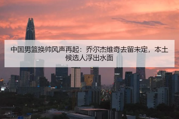中国男篮换帅风声再起：乔尔杰维奇去留未定，本土候选人浮出水面