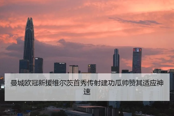 曼城欧冠新援维尔茨首秀传射建功瓜帅赞其适应神速