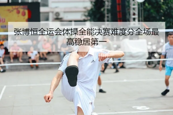 张博恒全运会体操全能决赛难度分全场最高稳居第一