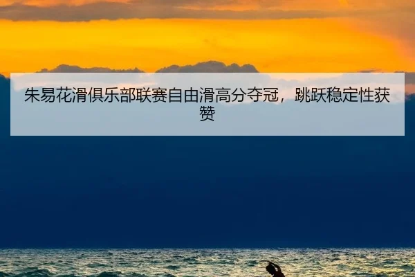 朱易花滑俱乐部联赛自由滑高分夺冠，跳跃稳定性获赞
