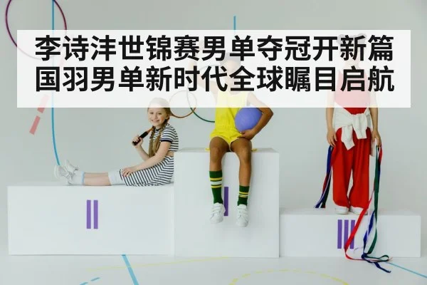 李诗沣世锦赛男单夺冠开新篇 国羽男单新时代全球瞩目启航