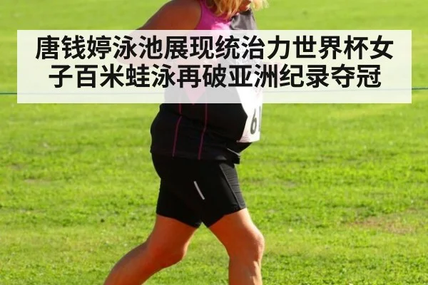 唐钱婷泳池展现统治力世界杯女子百米蛙泳再破亚洲纪录夺冠