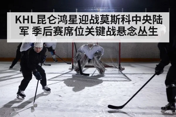 KHL昆仑鸿星迎战莫斯科中央陆军 季后赛席位关键战悬念丛生